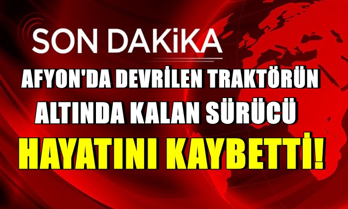 Afyon’da devrilen traktörün altında kalan sürücü hayatını kaybetti