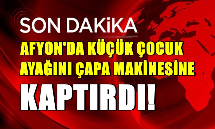 Afyon’da küçük çocuk ayağını çapa makinesine kaptırdı!