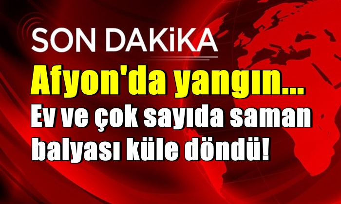 Afyon’da yangın! Ev ve çok sayıda saman balyası küle döndü