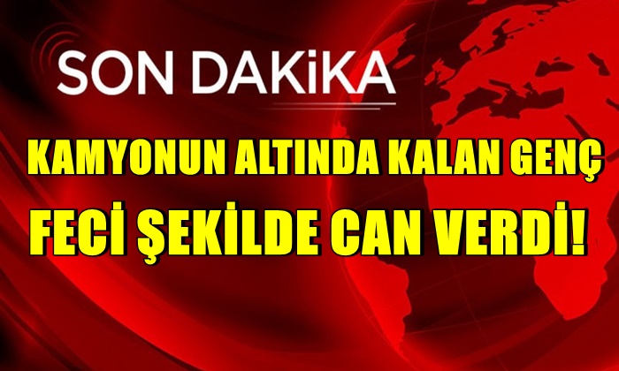 Hafriyat kamyonunun altında kalan genç öldü