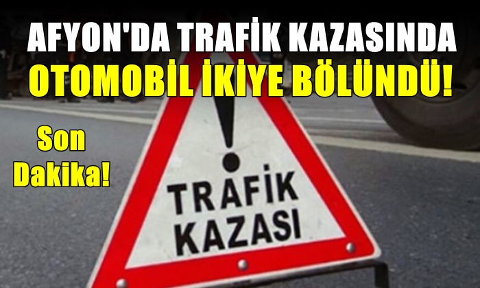 Afyon’da trafik kazasında otomobil ikiye bölündü
