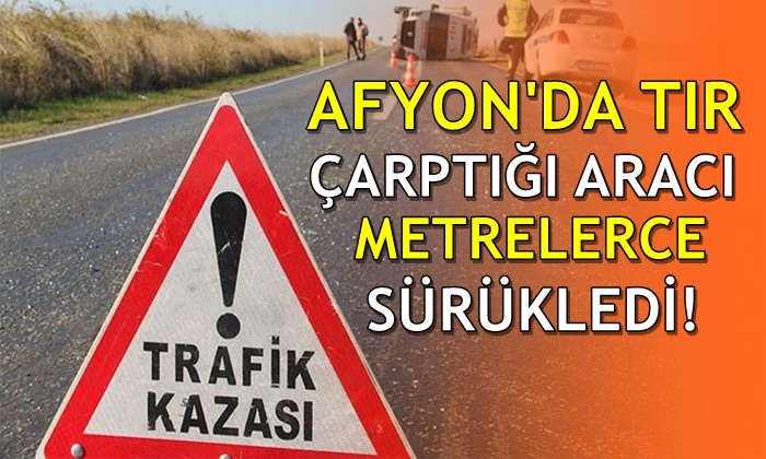 Afyon’da TIR çarptığı otomobili metrelerce sürükledi